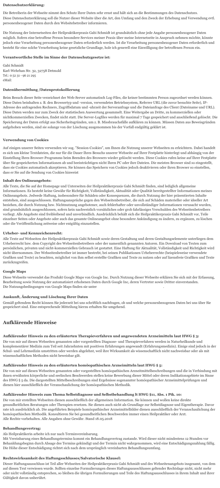 Datenschutzerklärung:
Die Betreiberin der Webseite nimmt den Schutz Ihrer Daten sehr ernst und hält sich an die Bestimmungen des Datenschutzes. 
Diese Datenschutzerklärung soll die Nutzer dieser Website über die Art, den Umfang und den Zweck der Erhebung und Verwendung evtl. personenbezogener Daten durch den Websitebetreiber informieren.

Die Nutzung der Internetseiten der Heilpraktikerpraxis Gabi Schmidt ist grundsätzlich ohne jede Angabe personenbezogener Daten möglich. Sofern eine betroffene Person besondere Services meiner Praxis über meine Internetseite in Anspruch nehmen möchte, könnte jedoch eine Verarbeitung personenbezogener Daten erforderlich werden. Ist die Verarbeitung personenbezogener Daten erforderlich und besteht für eine solche Verarbeitung keine gesetzliche Grundlage, hole ich generell eine Einwilligung der betroffenen Person ein.

Verantwortliche Stelle im Sinne der Datenschutzgesetze ist:
Gabi Schmidt 
Karl-Wehrhan Str. 32, 32758 Detmold
Tel.: 0 52 31 - 96 21 295
eMail: gabischmidt_homoeopathie@web.de
Datenübermittlung /Datenprotokollierung
Beim Besuch dieser Seite verzeichnet der Web-Server automatisch Log-Files, die keiner bestimmten Person zugeordnet werden können. Diese Daten beinhalten z. B. den Browsertyp und -version, verwendetes Betriebssystem, Referrer URL (die zuvor besuchte Seite), IP-Adresse des anfragenden Rechners, Zugriffsdatum und -uhrzeit der Serveranfrage und die Dateianfrage des Client (Dateiname und URL). Diese Daten werden nur zum Zweck der statistischen Auswertung gesammelt. Eine Weitergabe an Dritte, zu kommerziellen oder nichtkommerziellen Zwecken, findet nicht statt. Die Server-Logfiles werden für maximal 7 Tage gespeichert und anschließend gelöscht. Die Speicherung der Daten erfolgt aus Sicherheitsgründen, um z. B. Missbrauchsfälle aufklären zu können. Müssen Daten aus Beweisgründen aufgehoben werden, sind sie solange von der Löschung ausgenommen bis der Vorfall endgültig geklärt ist.
Verwendung von Cookies
Auf einigen unserer Seiten verwenden wir sog. "Session-Cookies", um Ihnen die Nutzung unserer Webseiten zu erleichtern. Dabei handelt es sich um kleine Textdateien, die nur für die Dauer Ihres Besuchs unserer Webseite auf Ihrer Festplatte hinterlegt und abhängig von der Einstellung Ihres Browser-Programms beim Beenden des Browsers wieder gelöscht werden. Diese Cookies rufen keine auf Ihrer Festplatte über Sie gespeicherten Informationen ab und beeinträchtigen nicht Ihren PC oder ihre Dateien. Die meisten Browser sind so eingestellt, dass sie Cookies automatisch akzeptieren. Sie können das Speichern von Cookies jedoch deaktivieren oder ihren Browser so einstellen, dass er Sie auf die Sendung von Cookies hinweist
Inhalt des Onlineangebots:
Alle Texte, die Sie auf der Homepage und Unterseiten der Heilpraktikerpraxis Gabi Schmidt finden, sind lediglich allgemeine Informationen. Es besteht keine Gewähr für Richtigkeit, Vollständigkeit, Aktualität oder Qualität bereitgestellter Informationen meines Onlineangebots. Jedwede Haftung, insbesondere für Schäden oder Konsequenzen, die durch Nutzung der hier präsentierten Inhalte entstehen, sind ausgeschlossen. Haftungsansprüche gegen den Webseitenbetreiber, die sich auf Schäden materieller oder ideeller Art beziehen, die durch Nutzung bzw. Nichtnutzung angebotener, auch fehlerhafter oder unvollständiger Informationen verusacht wurden, sind grundsätzlich ausgeschlossen, sofern kein nachweislich vorsätzliches oder grob fahrlässiges Verschulden des Webseitenbetreibers vorliegt. Alle Angebote sind freibleibend und unverbindlich. Ausdrücklich behält sich die Heilpraktikerpraxis Gabi Schmidt vor, Teile einzelner Seiten oder Angebote oder auch das gesamte Onlineangebot ohne besondere Ankündigung zu ändern, zu ergänzen, zu löschen oder die Veröffentlichung zeitweise oder entgültig einzustellen.

Urheber- und Kennzeichenrecht:
Alle Texte auf Webseiten der Heilpraktikerpraxis Gabi Schmidt sowie deren Gestaltung und deren Gestaltungselemente unterliegen dem Urheberrecht bzw. dem Copyright des Webseitenbetreibers oder der namentlich genannten Autoren. Ein Download von Texten zum persönlichen, privaten und nicht-kommerziellen Gebrauch ist gestattet. Eine Haftung für Aktualität, Vollständigkeit und Richtigkeit wird nicht übernommen. Der Webseitenbetreiber ist immer bestrebt, bei seinen Publikationen Urheberrechte (beispielsweise verwendete Grafiken und Texte) zu beachten, möglichst von ihm selbst erstellte Grafiken und Texte zu nutzen oder auf lizensfreie Grafiken und Texte zurückzugreifen.

Google Maps
Diese Webseite verwendet das Produkt Google Maps von Google Inc. Durch Nutzung dieser Webseite erklären Sie sich mit der Erfassung, Bearbeitung sowie Nutzung der automatisiert erhobenen Daten durch Google Inc, deren Vertreter sowie Dritter einverstanden.  Die Nutzungsbedingungen von Google Maps finden sie unter "Nutzungsbedingungen von Google Maps".
Auskunft, Änderung und Löschung Ihrer Daten
Gemäß geltendem Recht können Sie jederzeit bei uns schriftlich nachfragen, ob und welche personenbezogenen Daten bei uns über Sie gespeichert sind. Eine entsprechende Mitteilung hierzu erhalten Sie umgehend.


Aufklärende Hinweise

Aufklärender Hinweis zu den erläuterten Therapieverfahren und angewendeten Arzneimitteln laut HWG § 3:
Die von mir auf diesen Webseiten genannten oder vorgestellten Diagnose- und Therapieverfahren werden in Naturheilkunde und komplementärer Medizin zum Teil seit Jahrzehnten mit positiven Erfahrungen angewandt (Erfahrungsmedizin). Einige sind jedoch in der Schul- und Lehrmedizin umstritten oder werden abgelehnt, weil ihre Wirksamkeit als wissenschaftlich nicht nachweisbar oder als mit wissenschaftlichen Methoden nicht beweisbar gilt.

Aufklärender Hinweis zu den erläuterten homöopathischen Arzneimitteln laut HWG § 5:
Die von mir auf diesen Webseiten genannten oder vorgestellten homöopathischen Arzneitmittelbeschreibungen und die in Verbindung mit ihnen erwähnten körperliche und seelischen Beschwerden stellen keine Bewerbung dieser Mittel oder deren Indikationsgebiete im Sinne des HWG § 5 da. Die dargestellten Mittelbeschreibungen sind Ergebnisse sogenannter homöopathischer Arzneimittelprüfungen und dienen hier ausschließlich der Veranschaulichung der homöopathischen Methodik.

Aufklärender Hinweis zum Thema Selbstdiagnose und Selbstbehandlung lt HWG §11, Abs. 1 Ptk. 10:
Die von mir erstellten Webseiten dienen ausschließlich der allgemeinen Information. Sie können und wollen keine direkte gesundheitlichen Beratungen oder Therapien ersetzen. Sie dienen auch nicht als Grundlage zur Selbstdiagnose und Eigentherapie. Davor rate ich ausdrücklich ab. Die angeführten Beispiele homöopathischer Arzneimittelbilder dienen ausschließlich der Veranschaulichung der homöopathischen Methodik. Konsultieren Sie bei gesundheitlichen Beschwerden immer einen Heilpraktiker oder Arzt.
Alle Rechte vorbehalten. Alle Angaben ohne Gewähr. Stand 18.05.2018

Behandlungsvertrag:
Als Heilpraktikerin arbeite ich nur nach Terminvereinbarung. 
Mit Vereinbarung eines Behandlungstermins kommt ein Behandlungsvertrag zustande. Wird dieser nicht mindestens 12 Stunden vor Behanldungsbeginn durch Absage des Termins gekündigt und der Termin nicht wahrgenommen, wird eine Entschädigungszahlung fällig. Die Höhe dieser Entschädigung richtet sich nach dem ursprünglich vereinbarten Behandlungsumfang.

Rechtswirksamkeit des Haftungsschlusses/Salvatorische Klausel:
Dieser Haftungsausschluss ist Teil aller Webseiten der Heilpraktikerpraxis Gabi Schmidt und des Webseitenangebots insgesamt, von dem auf diesen Text verwiesen wurde. Sollten einzelne Formulierungen dieses Haftungsausschlusses geltender Rechtslage nicht, nicht mehr oder nicht vollständig entsprechen, so bleiben die übrigen Formulierungen und Teile des Haftungsausschlusses in ihrem Inhalt und ihrer Gültigkeit davon unberührt.

